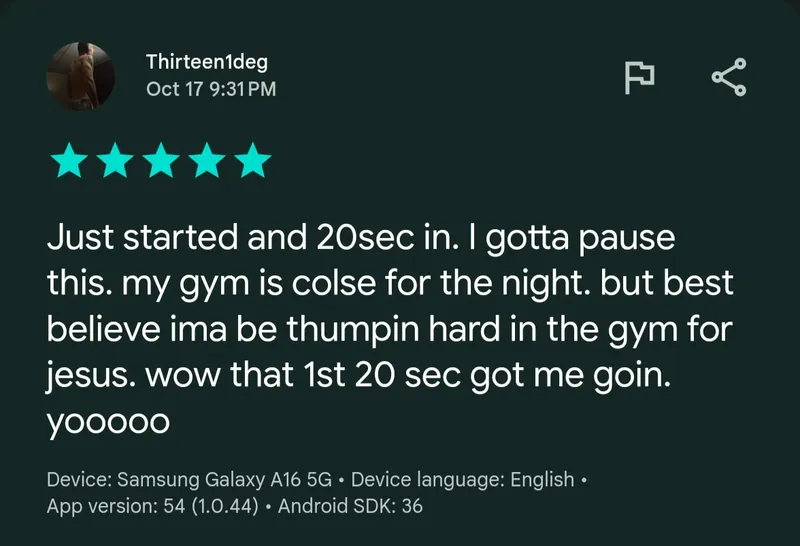 Google Play review by Thirteen1deg, 5 stars, Oct 17: “Just started and 20sec in. I gotta pause this. my gym is colse for the night. but best believe ima be thumpin hard in the gym for jesus. wow that 1st 20 sec got me goin. yooooo”